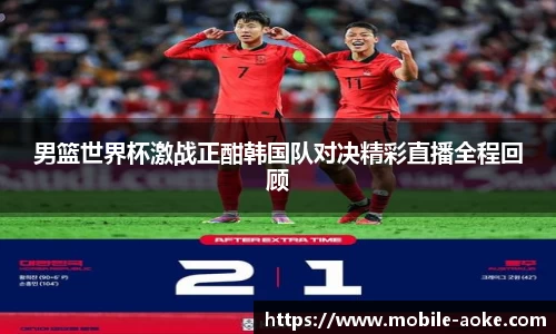男篮世界杯激战正酣韩国队对决精彩直播全程回顾